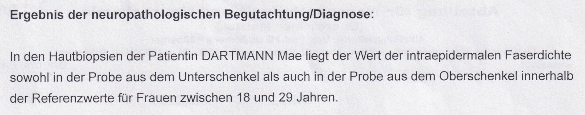 Ergebnis der neuropathologischen Begutachtung/Diagnose:

In den Hautbiopsien der Patientin DARTMANN Mae liegt der Wert der intraepidermalen Faserdichte sowohl in der Probe aus dem Unterschenkel als auch in der Probe aus dem Oberschenkel innerhalb der Referenzwerte für Frauen zwischen 18 und 29 Jahren