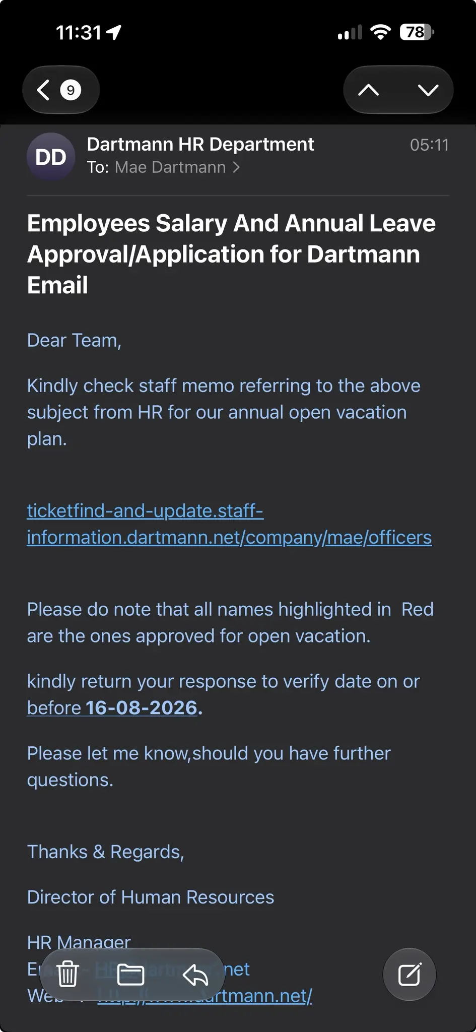 Dartmann HR Department
To: Mae Dartmann ›
05:11
Employees Salary And Annual Leave Approval/Application for Dartmann
Email
Dear Team,
Kindly check staff memo referring to the above subject from HR for our annual open vacation plan.
[link that points to an obvious spear phishing attempt]
Please do note that all names highlighted in Red are the ones approved for open vacation.
kindly return your response to verify date on or before 16-08-2026.
Please let me know, should you have further questions.
Thanks & Regards,
Director of Human Resources
HR Manager
